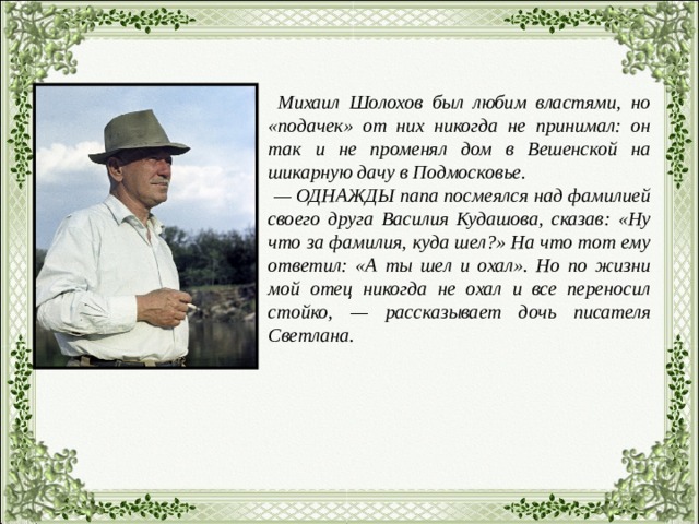  Михаил Шолохов был любим властями, но «подачек» от них никогда не принимал: он так и не променял дом в Вешенской на шикарную дачу в Подмосковье. — ОДНАЖДЫ папа посмеялся над фамилией своего друга Василия Кудашова, сказав: «Ну что за фамилия, куда шел?» На что тот ему ответил: «А ты шел и охал». Но по жизни мой отец никогда не охал и все переносил стойко, — рассказывает дочь писателя Светлана. 