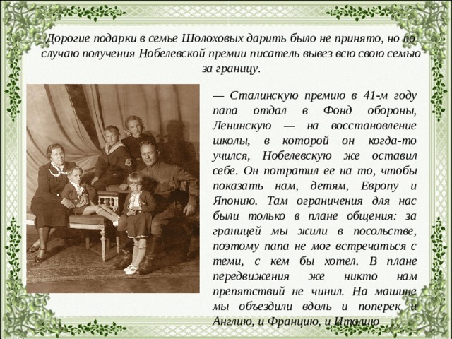 Дорогие подарки в семье Шолоховых дарить было не принято, но по случаю получения Нобелевской премии писатель вывез всю свою семью за границу . — Сталинскую премию в 41-м году папа отдал в Фонд обороны, Ленинскую — на восстановление школы, в которой он когда-то учился, Нобелевскую же оставил себе. Он потратил ее на то, чтобы показать нам, детям, Европу и Японию. Там ограничения для нас были только в плане общения: за границей мы жили в посольстве, поэтому папа не мог встречаться с теми, с кем бы хотел. В плане передвижения же никто нам препятствий не чинил. На машине мы объездили вдоль и поперек и Англию, и Францию, и Италию 