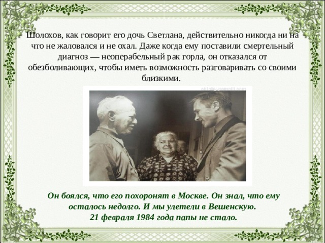 Шолохов, как говорит его дочь Светлана, действительно никогда ни на что не жаловался и не охал. Даже когда ему поставили смертельный диагноз — неоперабельный рак горла, он отказался от обезболивающих, чтобы иметь возможность разговаривать со своими близкими. Он боялся, что его похоронят в Москве. Он знал, что ему осталось недолго. И мы улетели в Вешенскую. 21 февраля 1984 года папы не стало. 