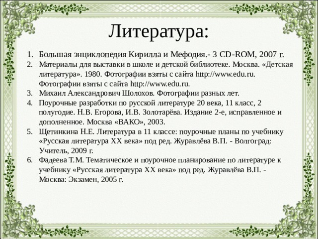Литература: Большая энциклопедия Кирилла и Мефодия.- 3 С D-ROM , 2007 г. Материалы для выставки в школе и детской библиотеке. Москва. «Детская литература». 1980. Фотографии взяты с сайта http://www.edu.ru. Фотографии взяты с сайта http://www.edu.ru. Михаил Александрович Шолохов. Фотографии разных лет. Поурочные разработки по русской литературе 20 века, 11 класс, 2 полугодие. Н.В. Егорова, И.В. Золотарёва. Издание 2-е, исправленное и дополненное. Москва «ВАКО», 2003. Щетинкина Н.Е. Литература в 11 классе: поурочные планы по учебнику «Русская литература XX века» под ред. Журавлёва В.П. - Волгоград: Учитель, 2009 г. Фадеева Т.М. Тематическое и поурочное планирование по литературе к учебнику «Русская литература XX века» под ред. Журавлёва В.П. - Москва: Экзамен, 2005 г.  