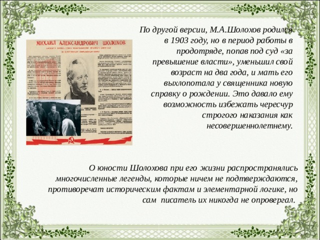 По другой версии, М.А.Шолохов родился в 1903 году, но в период работы в продотряде, попав под суд «за превышение власти», уменьшил свой возраст на два года, и мать его выхлопотала у священника новую справку о рождении. Это давало ему возможность избежать чересчур строгого наказания как несовершеннолетнему. О юности Шолохова при его жизни распространялись многочисленные легенды, которые ничем не подтверждаются, противоречат историческим фактам и элементарной логике, но сам писатель их никогда не опровергал. 