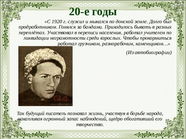 20-е годы  «С 1920 г. служил и мыкался по донской земле. Долго был продработником. Гонялся за бандами. Приходилось бывать в разных переплётах. Участвовал в переписи населения, работал учителем по ликвидации неграмотности среди взрослых. Чтобы прокормиться работал грузчиком, разнорабочим, каменщиком…» (Из автобиографии) Так будущий писатель познавал жизнь, участвуя в борьбе народа, накапливая огромный запас наблюдений, щедро обогативший его творчество. 