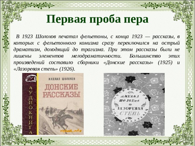 Первая проба пера  В 1923 Шолохов печатал фельетоны, с конца 1923 — рассказы, в которых с фельетонного комизма сразу переключился на острый драматизм, доходящий до трагизма. При этом рассказы были не лишены элементов мелодраматичности. Большинство этих произведений составило сборники «Донские рассказы» (1925) и «Лазоревая степь» (1926). 