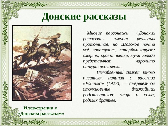 Донские рассказы  Многие персонажи «Донских рассказов» имеют реальных прототипов, но Шолохов почти всё заостряет, гиперболизирует: смерть, кровь, пытки, муки голода представляет нарочито натуралистически.  Излюбленный сюжет юного писателя, начиная с рассказа «Родинка» (1923), — смертельное столкновение ближайших родственников: отца и сына, родных братьев. Иллюстрация к  «Донским рассказам» 