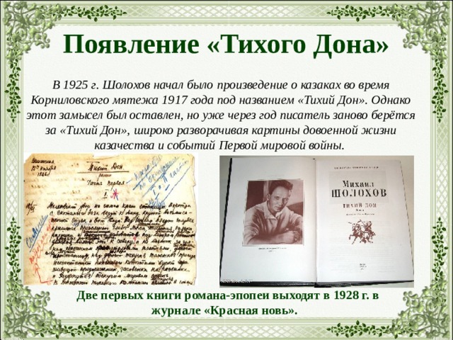 Появление «Тихого Дона» В 1925 г. Шолохов начал было произведение о казаках во время Корниловского мятежа 1917 года под названием «Тихий Дон». Однако этот замысел был оставлен, но уже через год писатель заново берётся за «Тихий Дон», широко разворачивая картины довоенной жизни казачества и событий Первой мировой войны.  Две первых книги романа-эпопеи выходят в 1928 г. в журнале «Красная новь». 