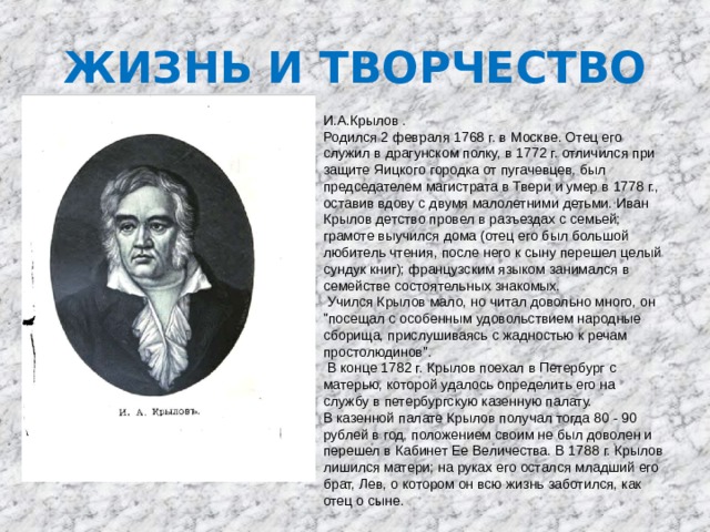 ЖИЗНЬ И ТВОРЧЕСТВО И.А.Крылов . Родился 2 февраля 1768 г. в Москве. Отец его служил в драгунском полку, в 1772 г. отличился при защите Яицкого городка от пугачевцев, был председателем магистрата в Твери и умер в 1778 г., оставив вдову с двумя малолетними детьми. Иван Крылов детство провел в разъездах с семьей; грамоте выучился дома (отец его был большой любитель чтения, после него к сыну перешел целый сундук книг); французским языком занимался в семействе состоятельных знакомых.  Учился Крылов мало, но читал довольно много, он 