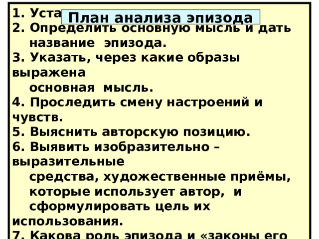 1. Установить границы эпизода. 2. Определить основную мысль и дать  название эпизода. 3. Указать, через какие образы выражена  основная мысль. 4. Проследить смену настроений и чувств. 5. Выяснить авторскую позицию. 6. Выявить изобразительно – выразительные  средства, художественные приёмы,  которые использует автор, и  сформулировать цель их использования. 7. Какова роль эпизода и «законы его  сцепления» с другими элементами. План анализа эпизода План анализа эпизода 