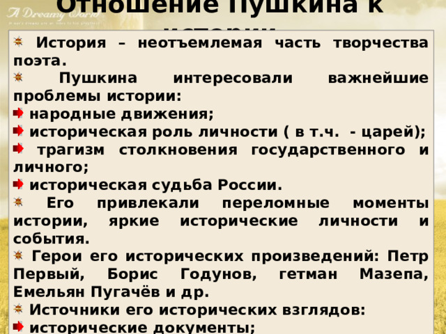 Отношение Пушкина к истории  История – неотъемлемая часть творчества поэта.  Пушкина интересовали важнейшие проблемы истории:  народные движения;  историческая роль личности ( в т.ч. - царей);  трагизм столкновения государственного и личного;  историческая судьба России.  Его привлекали переломные моменты истории, яркие исторические личности и события.  Герои его исторических произведений: Петр Первый, Борис Годунов, гетман Мазепа, Емельян Пугачёв и др.  Источники его исторических взглядов:  исторические документы;  устные исторические предания;  труды профессиональных историков;  труды философов ( в т.ч. античности и Древнего Рима) 