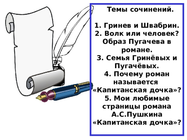  Темы сочинений.  1. Гринев и Швабрин. 2. Волк или человек? Образ Пугачева в романе. 3. Семья Гринёвых и Пугачёвых. 4. Почему роман называется «Капитанская дочка»? 5. Мои любимые страницы романа А.С.Пушкина «Капитанская дочка»?  