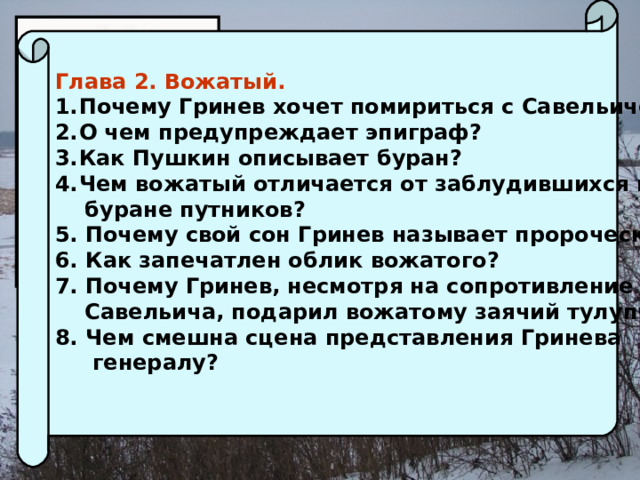 Глава 2. Вожатый. Почему Гринев хочет помириться с Савельичем? О чем предупреждает эпиграф? Как Пушкин описывает буран? Чем вожатый отличается от заблудившихся в  буране путников? 5. Почему свой сон Гринев называет пророческим? 6. Как запечатлен облик вожатого? 7. Почему Гринев, несмотря на сопротивление  Савельича, подарил вожатому заячий тулупчик? 8. Чем смешна сцена представления Гринева  генералу?  