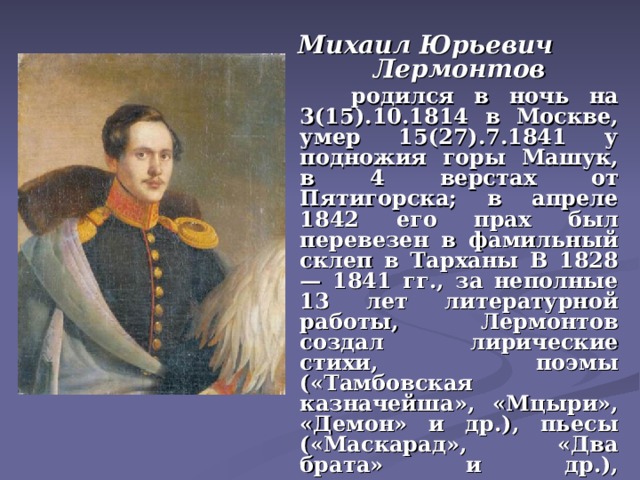 Михаил Юрьевич Лермонтов   родился в ночь на 3(15).10.1814 в Москве, умер 15(27).7.1841 у подножия горы Машук, в 4 верстах от Пятигорска; в апреле 1842 его прах был перевезен в фамильный склеп в Тарханы В 1828 — 1841 гг., за неполные 13 лет литературной работы, Лермонтов создал лирические стихи, поэмы («Тамбовская казначейша», «Мцыри», «Демон» и др.), пьесы («Маскарад», «Два брата» и др.), прозаические произведения («Герой нашего времени» ) и др..   