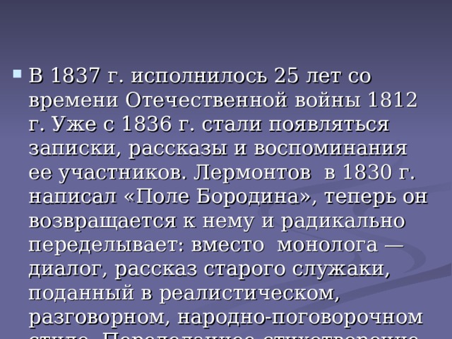 В 1837 г. исполнилось 25 лет со времени Отечественной войны 1812 г. Уже с 1836 г. стали появляться записки, рассказы и воспоминания ее участников. Лермонтов в 1830 г. написал «Поле Бородина», теперь он возвращается к нему и радикально переделывает: вместо монолога — диалог, рассказ старого служаки, поданный в реалистическом, разговорном, народно-поговорочном стиле. Переделанное стихотворение он называет «Бородино».оно выходит в «Современнике» в 1 8 37 году. 