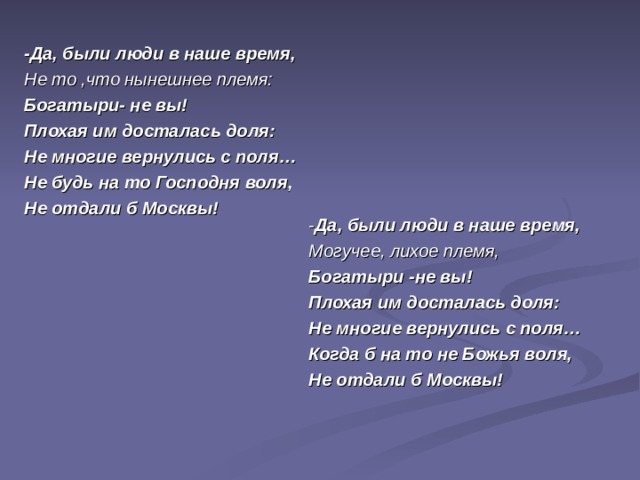 -Да, были люди в наше время, Не то ,что нынешнее племя: Богатыри- не вы! Плохая им досталась доля: Не многие вернулись с поля… Не будь на то Господня воля, Не отдали б Москвы! - Да, были люди в наше время, Могучее, лихое племя, Богатыри -не вы! Плохая им досталась доля: Не многие вернулись с поля… Когда б на то не Божья воля, Не отдали б Москвы!  