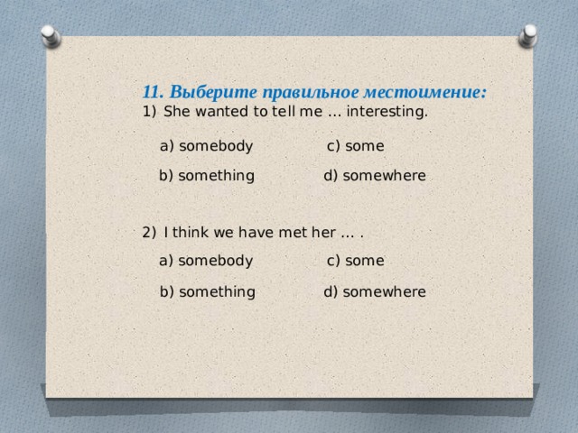 11. Выберите правильное местоимение: She wanted to tell me … interesting. I think we have met her … . a) somebody c) some b) something d) somewhere a) somebody c) some b) something d) somewhere 