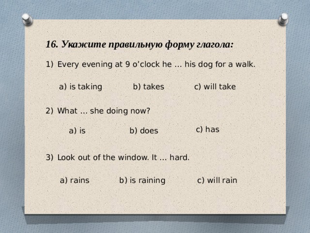 16. Укажите правильную форму глагола: Every evening at 9 o’clock he … his dog for a walk. What … she doing now? Look out of the window. It … hard. a) is taking b) takes c) will take c) has a) is b) does a) rains b) is raining c) will rain 