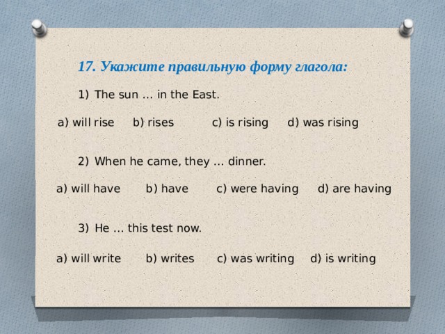17. Укажите правильную форму глагола: The sun … in the East. When he came, they … dinner. He … this test now. a) will rise b) rises c) is rising d) was rising a) will have b) have c) were having d) are having a) will write b) writes c) was writing d) is writing 