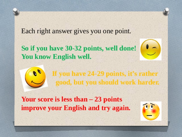 Each right answer gives you one point. So if you have 30-32 points, well done! You know English well. If you have 24-29 points, it’s rather good, but you should work harder. Your score is less than – 23 points improve your English and try again. 