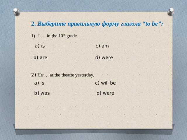 2. Выберите правильную форму глагола “to be”:  I … in the 10 th grade. 2) He … at the theatre yesterday. a) is c) am b) are d) were a) is c) will be b) was d) were 