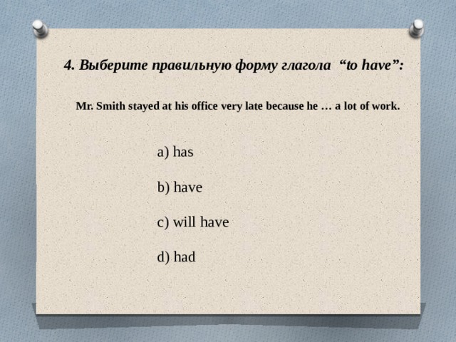 4. Выберите правильную форму глагола “to have”: Mr. Smith stayed at his office very late because he … a lot of work. a) has b) have c) will have d) had 