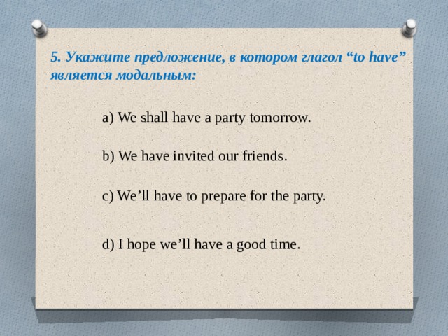 5. Укажите предложение, в котором глагол “to have” является модальным: a) We shall have a party tomorrow. b) We have invited our friends. c) We’ll have to prepare for the party. d) I hope we’ll have a good time. 