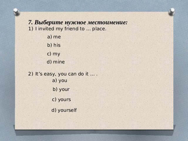 7. Выберите нужное местоимение: I invited my friend to … place. It’s easy, you can do it … . a) me b) his c) my d) mine a) you b) your c) yours d) yourself 