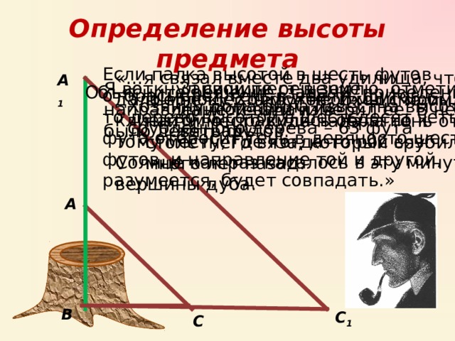 Определение высоты предмета Если палка высотой в шесть футов отбрасывает тень в девять футов, то дерево высотой в шестьдесят четыре фута отбросит тень в девяносто шесть футов, и направление той и другой, разумеется, будет совпадать.» «…я связал вместе два удилища, что дало мне шесть футов, и мы с моим клиентом отправились обратно к тому месту, где когда-то рос вяз. Солнце как раз касалось в эту минуту вершины дуба. А 1 Запишите решение данной задачи в тетрадь Я воткнул свой шест в землю, отметил направление тени и измерил ее. В ней было девять футов. Объясните решение задачи, приведенной в рассказе Конан Дойла «Обряд семья Месгрейвов» Шерлоку Холмсу необходимо было найти место куда падала тень от столетнего вяза, который срубили много лет назад. Хозяину дома была известна высота срубленного дерева – 63 фута А В С 1 С 