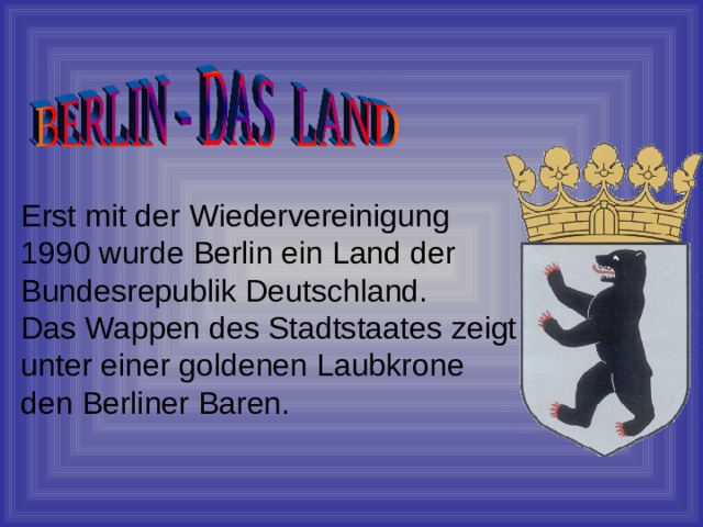 Erst mit der Wiedervereinigung 1990 wurde Berlin ein Land der Bundesrepublik Deutschland. Das Wappen des Stadtstaates zeigt unter einer goldenen Laubkrone den Berliner Baren. 