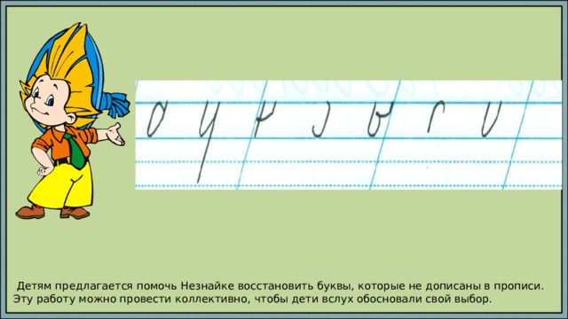  Детям предлагается помочь Незнайке восстановить буквы, которые не дописаны в прописи. Эту работу можно провести коллективно, чтобы дети вслух обосновали свой выбор. 