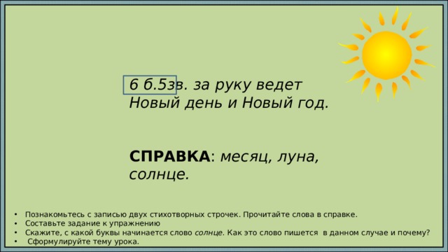 6 б.5зв. за руку ведет Новый день и Новый год.   СПРАВКА : месяц, луна, солнце. Познакомьтесь с записью двух стихотворных строчек. Прочитайте слова в справке. Составьте задание к упражнению Скажите, с какой буквы начинается слово солнце. Как это слово пишется в данном случае и почему?  Сформулируйте тему урока. 