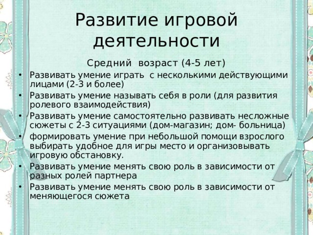 Развитие игровой деятельности Средний возраст (4-5 лет) Развивать умение играть с несколькими действующими лицами (2-3 и более) Развивать умение называть себя в роли (для развития ролевого взаимодействия) Развивать умение самостоятельно развивать несложные сюжеты с 2-3 ситуациями (дом-магазин; дом- больница) формировать умение при небольшой помощи взрослого выбирать удобное для игры место и организовывать игровую обстановку. Развивать умение менять свою роль в зависимости от разных ролей партнера Развивать умение менять свою роль в зависимости от меняющегося сюжета 