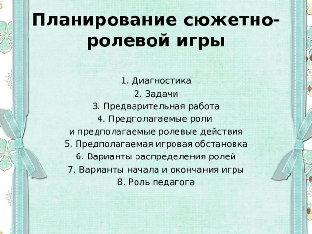 Планирование сюжетно-ролевой игры  1. Диагностика 2. Задачи 3. Предварительная работа 4. Предполагаемые роли и предполагаемые ролевые действия 5. Предполагаемая игровая обстановка 6. Варианты распределения ролей 7. Варианты начала и окончания игры 8. Роль педагога 