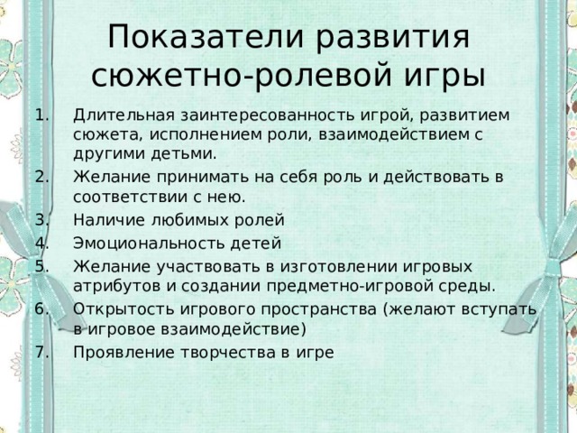 Показатели развития сюжетно-ролевой игры Длительная заинтересованность игрой, развитием сюжета, исполнением роли, взаимодействием с другими детьми. Желание принимать на себя роль и действовать в соответствии с нею. Наличие любимых ролей Эмоциональность детей Желание участвовать в изготовлении игровых атрибутов и создании предметно-игровой среды. Открытость игрового пространства (желают вступать в игровое взаимодействие) Проявление творчества в игре 