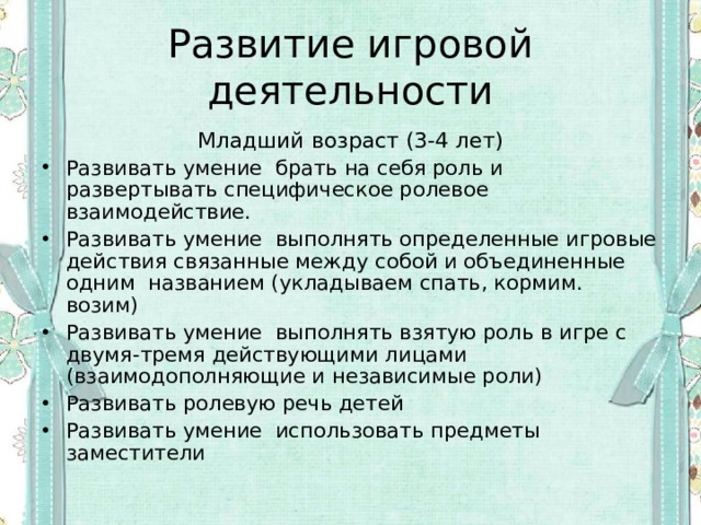 Развитие игровой деятельности Младший возраст (3-4 лет) Развивать умение брать на себя роль и развертывать специфическое ролевое взаимодействие. Развивать умение выполнять определенные игровые действия связанные между собой и объединенные одним названием (укладываем спать, кормим. возим) Развивать умение выполнять взятую роль в игре с двумя-тремя действующими лицами (взаимодополняющие и независимые роли) Развивать ролевую речь детей Развивать умение использовать предметы заместители 