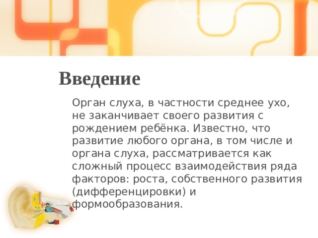Введение Орган слуха, в частности среднее ухо, не заканчивает своего развития с рождением ребёнка. Известно, что развитие любого органа, в том числе и органа слуха, рассматривается как сложный процесс взаимодействия ряда факторов: роста, собственного развития (дифференцировки) и формообразования. 1 