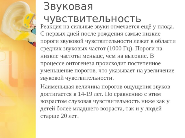 Звуковая чувствительность Реакция на сильные звуки отмечается ещё у плода. С первых дней после рождения самые низкие пороги звуковой чувствительности лежат в области средних звуковых частот (1000 Гц). Пороги на низкие частоты меньше, чем на высокие. В процессе онтогенеза происходит постепенное уменьшение порогов, что указывает на увеличение звуковой чувствительности. Наименьшая величина порогов ощущения звуков достигается в 14-19 лет. По сравнению с этим возрастом слуховая чувствительность ниже как у детей более младшего возраста, так и у людей старше 20 лет . 1 