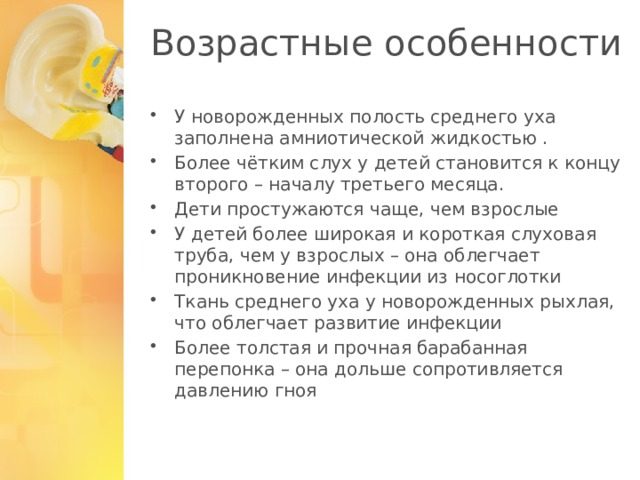 Возрастные особенности У новорожденных полость среднего уха заполнена амниотической жидкостью . Более чётким слух у детей становится к концу второго – началу третьего месяца. Дети простужаются чаще, чем взрослые У детей более широкая и короткая слуховая труба, чем у взрослых – она облегчает проникновение инфекции из носоглотки Ткань среднего уха у новорожденных рыхлая, что облегчает развитие инфекции Более толстая и прочная барабанная перепонка – она дольше сопротивляется давлению гноя 1 
