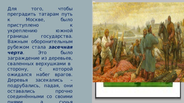 Вставка рисунка Для того, чтобы преградить татарам путь к Москве, было приступлено к укреплению южной границы государства. Важным оборонительным рубежом стала засечная черта . Это было заграждение из деревьев, сваленных верхушками в сторону, с которой ожидался набег врагов. Деревья засекались –подрубались, падая, они оставались прочно соединёнными со своими пнями, а сучья поваленных деревьев заострялись. 