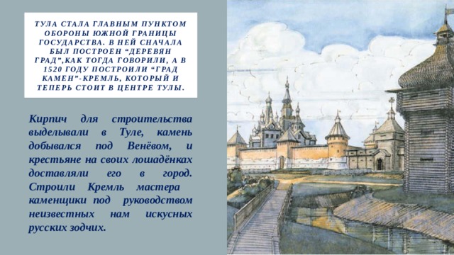 Тула стала главным пунктом обороны южной границы государства. В ней сначала был построен “деревян град”,как тогда говорили, а в 1520 году построили “град камен”-кремль, который и теперь стоит в центре Тулы. Кирпич для строительства выделывали в Туле, камень добывался под Венёвом, и крестьяне на своих лошадёнках доставляли его в город. Строили Кремль мастера каменщики под руководством неизвестных нам искусных русских зодчих. 