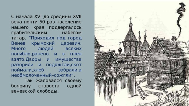 С начала XVI до средины XVII века почти 50 раз население нашего края подвергалось грабительским набегом татар. ”Приходил под город Венев крымский царевич. Много людей всяких погибло,ранено и в плен взято.Дворы и имущества разорили и подожгли,скот поймали,хлеб забрали,а необмолоченный–сожгли“. Так жаловался своему боярину староста одной веневской слободы. 