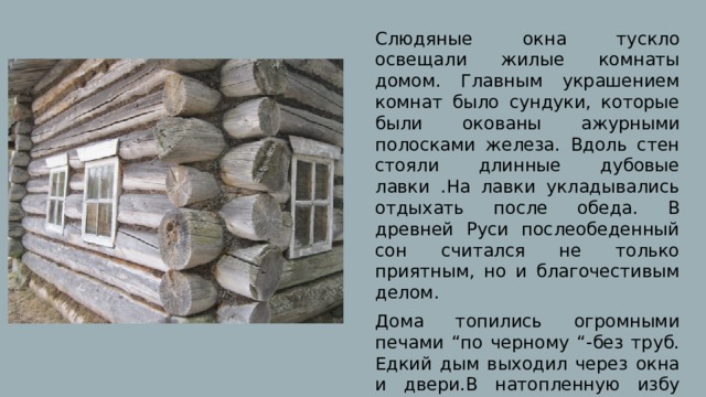 Слюдяные окна тускло освещали жилые комнаты домом. Главным украшением комнат было сундуки, которые были окованы ажурными полосками железа. Вдоль стен стояли длинные дубовые лавки .На лавки укладывались отдыхать после обеда. В древней Руси послеобеденный сон считался не только приятным, но и благочестивым делом. Дома топились огромными печами “по черному “-без труб. Едкий дым выходил через окна и двери.В натопленную избу можно было войти лишь после того, как дрова прогорят. 