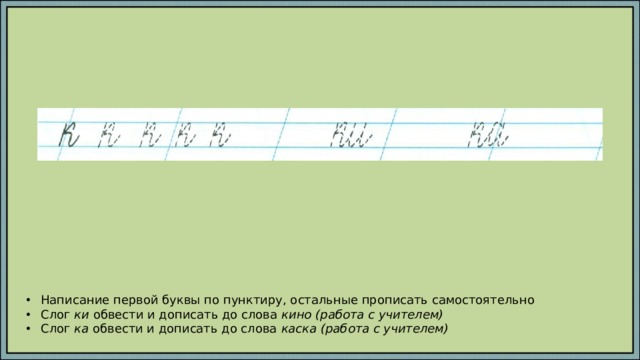 Написание первой буквы по пунктиру, остальные прописать самостоятельно Слог ки обвести и дописать до слова кино (работа с учителем) Слог ка обвести и дописать до слова каска (работа с учителем) 