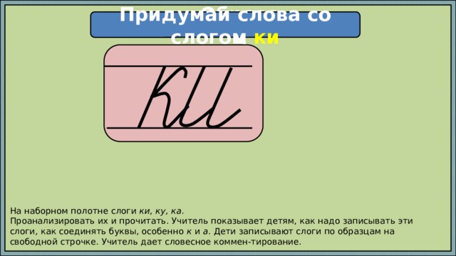 Придумай слова со слогом ки Образец  На наборном полотне слоги ки, ку, ка . Проанализировать их и прочитать. Учитель показывает детям, как надо записывать эти слоги, как соединять буквы, особенно к и а . Дети записывают слоги по образцам на свободной строчке. Учитель дает словесное коммен-тирование. 