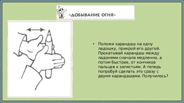 Положи карандаш на одну ладошку, прикрой его другой. Прокатывай карандаш между ладонями сначала медленно, а потом быстрее, от кончиков пальцев к запястьям. А теперь попробуй сделать это сразу с двумя карандашами. Получилось?   