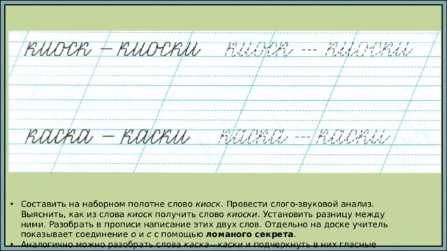Составить на наборном полотне слово киоск . Провести слого-звуковой анализ. Выяснить, как из слова киоск получить слово киоски . Установить разницу между ними. Разобрать в прописи написание этих двух слов. Отдельно на доске учитель показывает соединение о и с с помощью ломаного секрета . Аналогично можно разобрать слова каска—каски и подчеркнуть в них гласные буквы. 