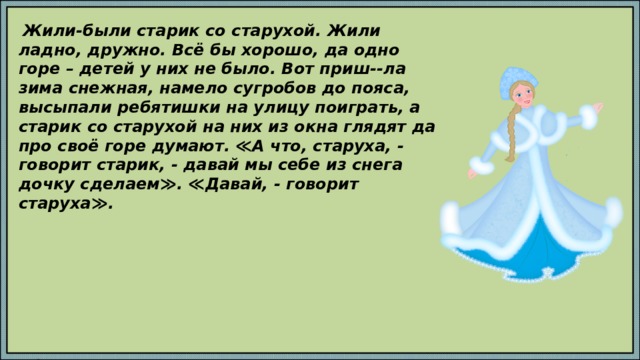  Жили-были старик со старухой. Жили ладно, дружно. Всё бы хорошо, да одно горе – детей у них не было. Вот приш--ла зима снежная, намело сугробов до пояса, высыпали ребятишки на улицу поиграть, а старик со старухой на них из окна глядят да про своё горе думают. ≪А что, старуха, - говорит старик, - давай мы себе из снега дочку сделаем≫. ≪Давай, - говорит старуха≫. Скажите, как звали девочку, которую вылепили старик со старухой. Определите, с какой буквы начинается последний слог в слове Снегурочка. Установите, какая это буква: заглавная или строчная. Сформулируйте тему урока. 