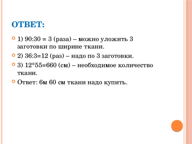 Ответ: 1) 90:30 = 3 (раза) – можно уложить 3 заготовки по ширине ткани. 2) 36:3=12 (раз) – надо по 3 заготовки. 3) 12*55=660 (см) – необходимое количество ткани. Ответ: 6м 60 см ткани надо купить. 