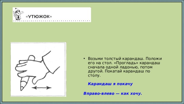 Возьми толстый карандаш. Положи его на стол. «Прогладь» карандаш сначала одной ладонью, потом другой. Покатай карандаш по столу.   Карандаш я покачу   Вправо-влево — как хочу.   
