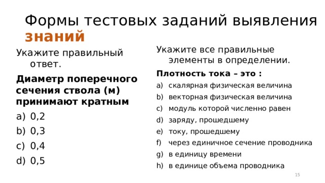 Формы тестовых заданий выявления знаний Укажите все правильные элементы в определении. Плотность тока – это : скалярная физическая величина векторная физическая величина модуль которой численно равен заряду, прошедшему току, прошедшему через единичное сечение проводника в единицу времени в единице объема проводника Укажите правильный ответ. Диаметр поперечного сечения ствола (м) принимают кратным 0,2 0,3 0,4 0,5 12 