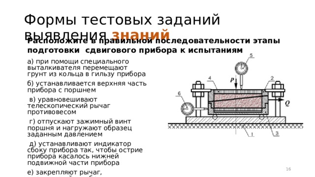 Формы тестовых заданий выявления знаний  Расположите в правильной последовательности этапы подготовки сдвигового прибора к испытаниям а) при помощи специального выталкивателя перемещают грунт из кольца в гильзу прибора б) устанавливается верхняя часть прибора с поршнем  в) уравновешивают телескопический рычаг противовесом  г) отпускают зажимный винт поршня и нагружают образец заданным давлением  д) устанавливают индикатор сбоку прибора так, чтобы острие прибора касалось нижней подвижной части прибора е) закрепляют рычаг, передающий на образец горизонтальную силу 12 