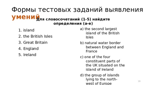 Формы тестовых заданий выявления умений Для словосочетаний (1-5) найдите определения (a-e) a) the second largest island of the British Isles b) natural water border between England and France c) one of the four constituent parts of the UK situated on the island of Ireland d) the group of islands lying to the north-west of Europe e) the shortened official name of the state comprising England, Scotland, Wales and Northern Ireland 1. island 2. the British Isles 3. Great Britain 4. England 5. Ireland 16 